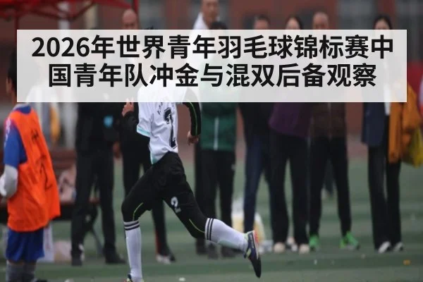 2026年世界青年羽毛球锦标赛中国青年队冲金与混双后备观察