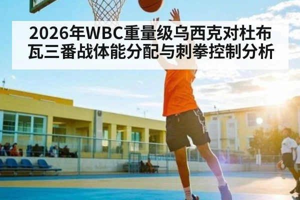2026年WBC重量级乌西克对杜布瓦三番战体能分配与刺拳控制分析